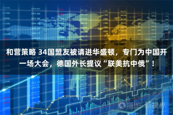 和营策略 34国盟友被请进华盛顿，专门为中国开一场大会，德国外长提议“联美抗中俄”！
