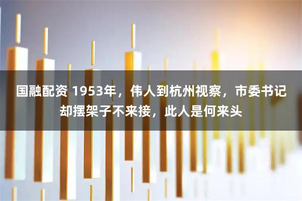 国融配资 1953年，伟人到杭州视察，市委书记却摆架子不来接，此人是何来头