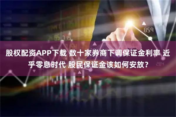 股权配资APP下载 数十家券商下调保证金利率 近乎零息时代 股民保证金该如何安放？
