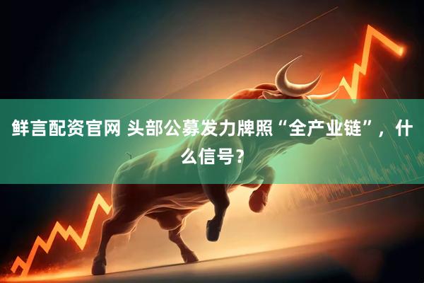 鲜言配资官网 头部公募发力牌照“全产业链”，什么信号？