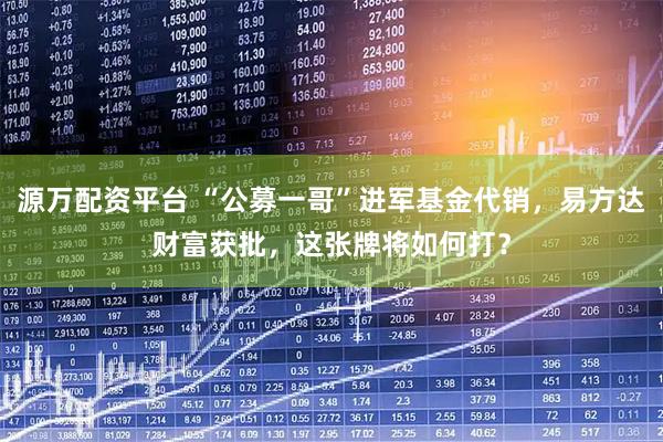 源万配资平台 “公募一哥”进军基金代销，易方达财富获批，这张牌将如何打？