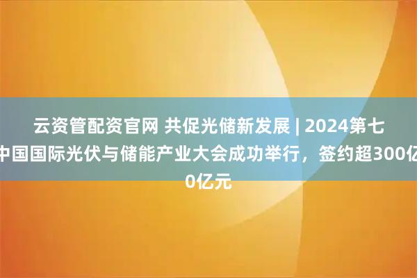 云资管配资官网 共促光储新发展 | 2024第七届中国国际光伏与储能产业大会成功举行，签约超300亿元