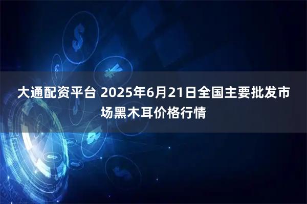 大通配资平台 2025年6月21日全国主要批发市场黑木耳价格行情