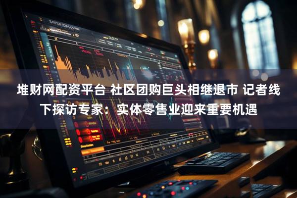 堆财网配资平台 社区团购巨头相继退市 记者线下探访专家：实体零售业迎来重要机遇