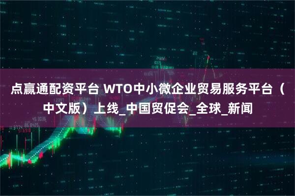 点赢通配资平台 WTO中小微企业贸易服务平台（中文版）上线_中国贸促会_全球_新闻