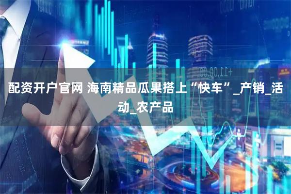 配资开户官网 海南精品瓜果搭上“快车”_产销_活动_农产品