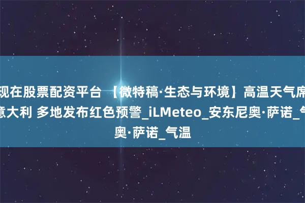 现在股票配资平台 【微特稿·生态与环境】高温天气席卷意大利 多地发布红色预警_iLMeteo_安东尼奥·萨诺_气温