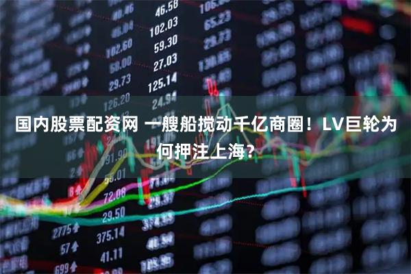 国内股票配资网 一艘船搅动千亿商圈！LV巨轮为何押注上海？