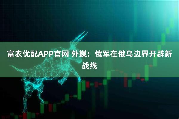 富农优配APP官网 外媒：俄军在俄乌边界开辟新战线