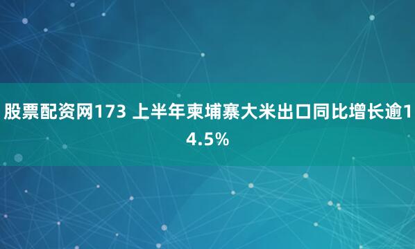 股票配资网173 上半年柬埔寨大米出口同比增长逾14.5%