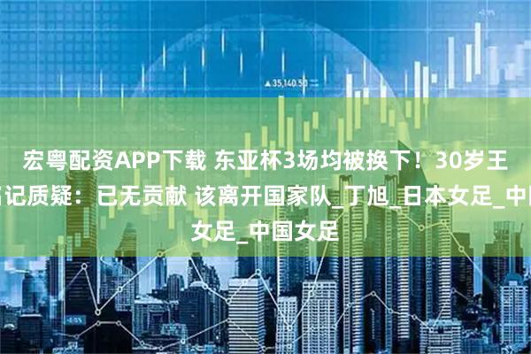 宏粤配资APP下载 东亚杯3场均被换下！30岁王霜遭名记质疑：已无贡献 该离开国家队_丁旭_日本女足_中国女足
