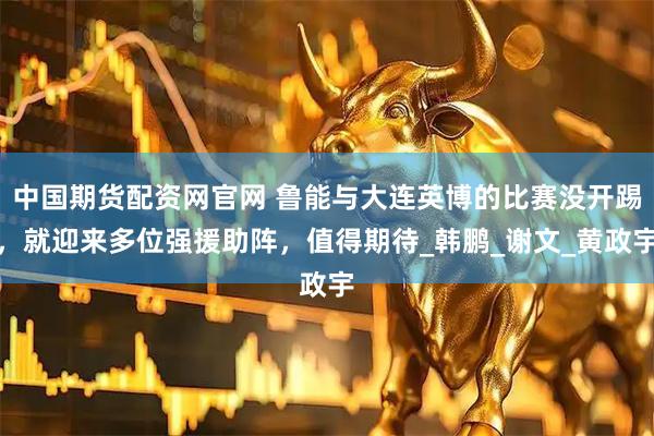 中国期货配资网官网 鲁能与大连英博的比赛没开踢，就迎来多位强援助阵，值得期待_韩鹏_谢文_黄政宇