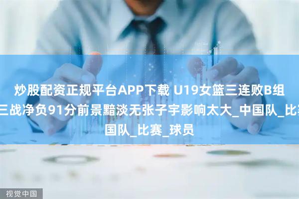 炒股配资正规平台APP下载 U19女篮三连败B组垫底：三战净负91分前景黯淡无张子宇影响太大_中国队_比赛_球员