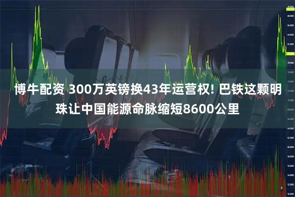 博牛配资 300万英镑换43年运营权! 巴铁这颗明珠让中国能源命脉缩短8600公里