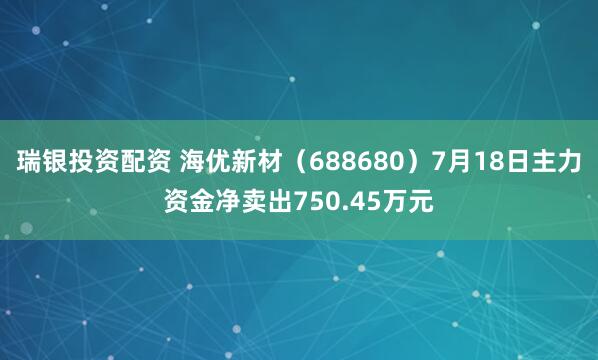 瑞银投资配资 海优新材（688680）7月18日主力资金净卖出750.45万元