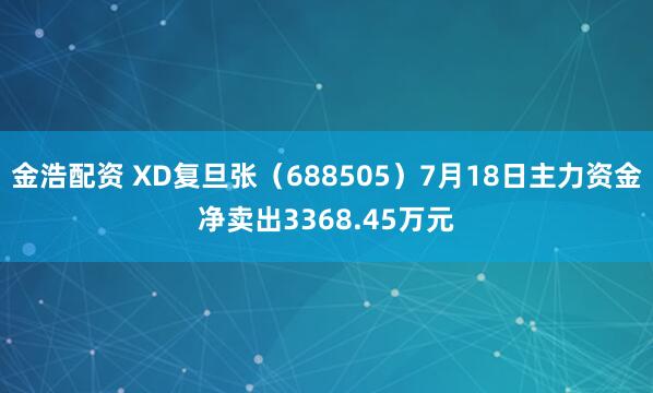 金浩配资 XD复旦张（688505）7月18日主力资金净卖出3368.45万元