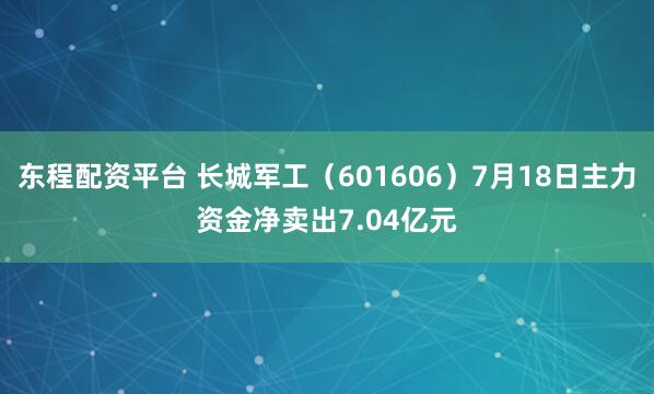 东程配资平台 长城军工（601606）7月18日主力资金净卖出7.04亿元