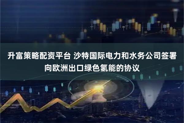 升富策略配资平台 沙特国际电力和水务公司签署向欧洲出口绿色氢能的协议