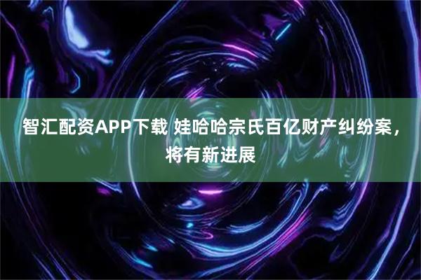 智汇配资APP下载 娃哈哈宗氏百亿财产纠纷案，将有新进展