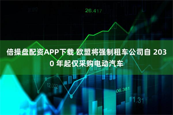 倍操盘配资APP下载 欧盟将强制租车公司自 2030 年起仅采购电动汽车
