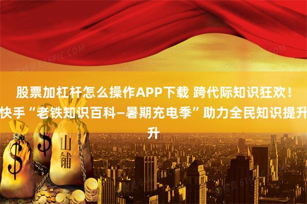 股票加杠杆怎么操作APP下载 跨代际知识狂欢！快手“老铁知识百科—暑期充电季”助力全民知识提升