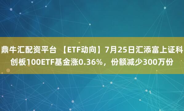 鼎牛汇配资平台 【ETF动向】7月25日汇添富上证科创板100ETF基金涨0.36%，份额减少300万份