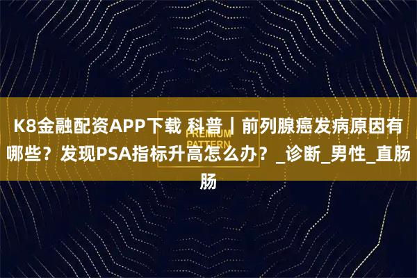 K8金融配资APP下载 科普｜前列腺癌发病原因有哪些？发现PSA指标升高怎么办？_诊断_男性_直肠