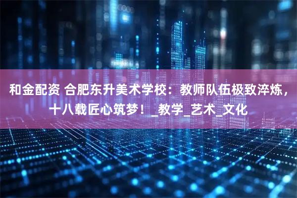 和金配资 合肥东升美术学校：教师队伍极致淬炼，十八载匠心筑梦！_教学_艺术_文化