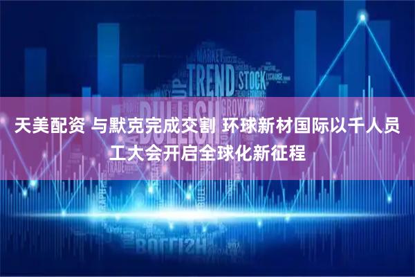 天美配资 与默克完成交割 环球新材国际以千人员工大会开启全球化新征程