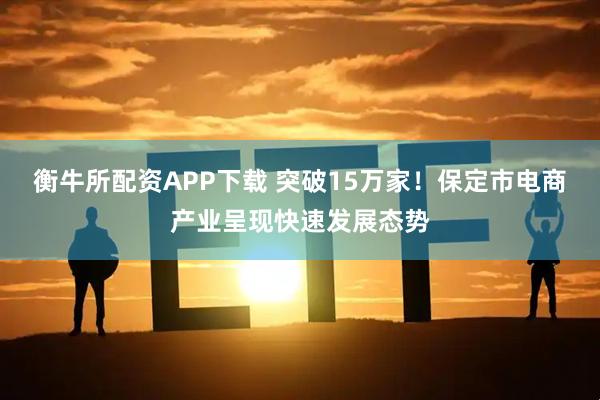衡牛所配资APP下载 突破15万家！保定市电商产业呈现快速发展态势