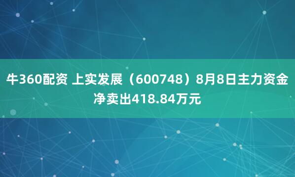 牛360配资 上实发展（600748）8月8日主力资金净卖出418.84万元