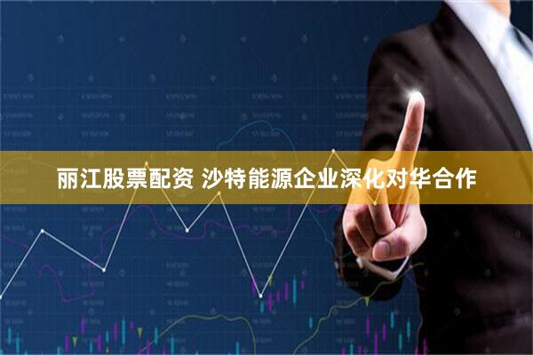 丽江股票配资 沙特能源企业深化对华合作