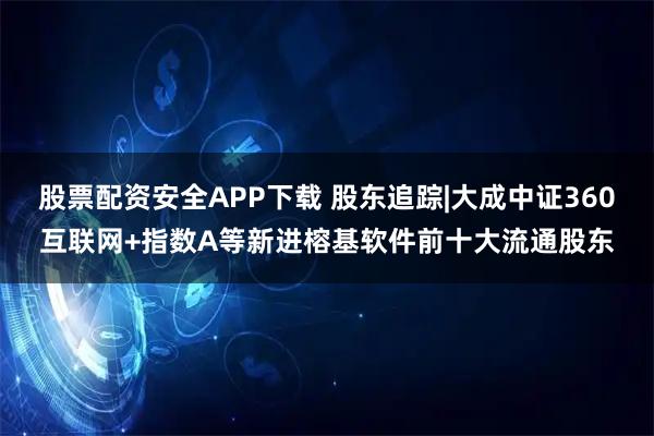 股票配资安全APP下载 股东追踪|大成中证360互联网+指数A等新进榕基软件前十大流通股东