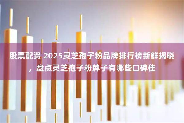 股票配资 2025灵芝孢子粉品牌排行榜新鲜揭晓，盘点灵芝孢子粉牌子有哪些口碑佳