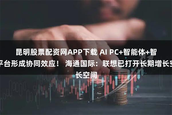 昆明股票配资网APP下载 AI PC+智能体+智算平台形成协同效应！ 海通国际：联想已打开长期增长空间