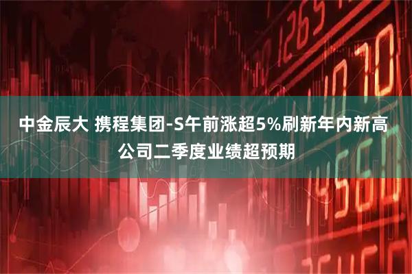 中金辰大 携程集团-S午前涨超5%刷新年内新高 公司二季度业绩超预期