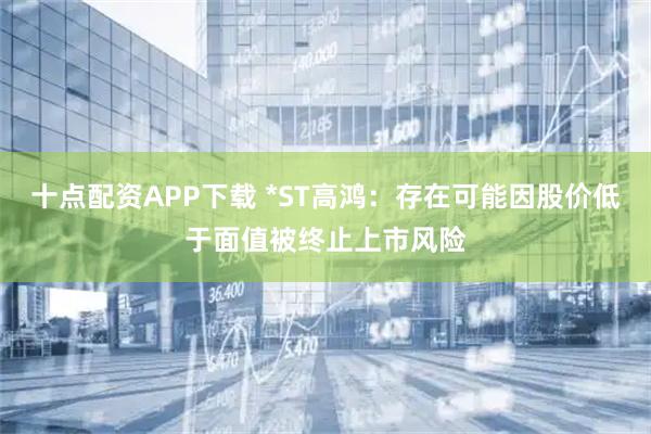 十点配资APP下载 *ST高鸿：存在可能因股价低于面值被终止上市风险