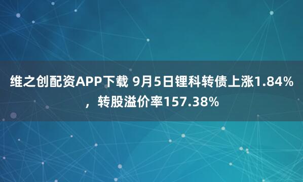 维之创配资APP下载 9月5日锂科转债上涨1.84%，转股溢价率157.38%