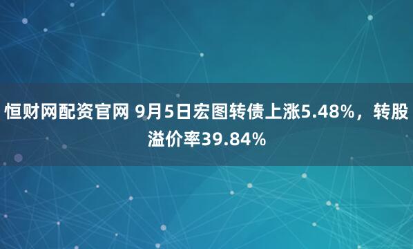 恒财网配资官网 9月5日宏图转债上涨5.48%，转股溢价率39.84%