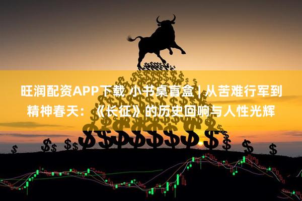 旺润配资APP下载 小书桌盲盒 | 从苦难行军到精神春天：《长征》的历史回响与人性光辉