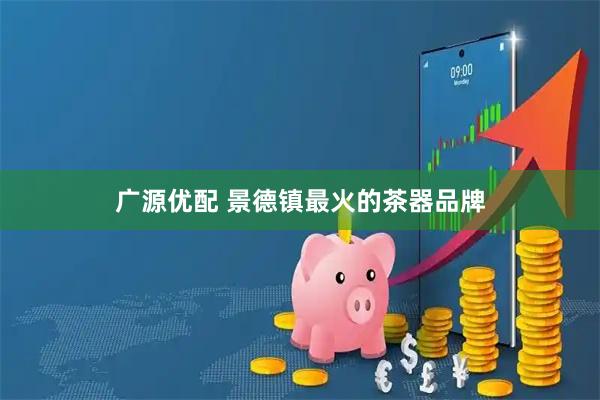 广源优配 景德镇最火的茶器品牌