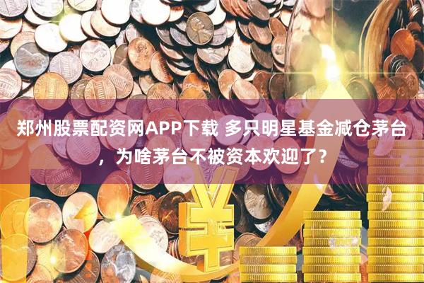 郑州股票配资网APP下载 多只明星基金减仓茅台，为啥茅台不被资本欢迎了？